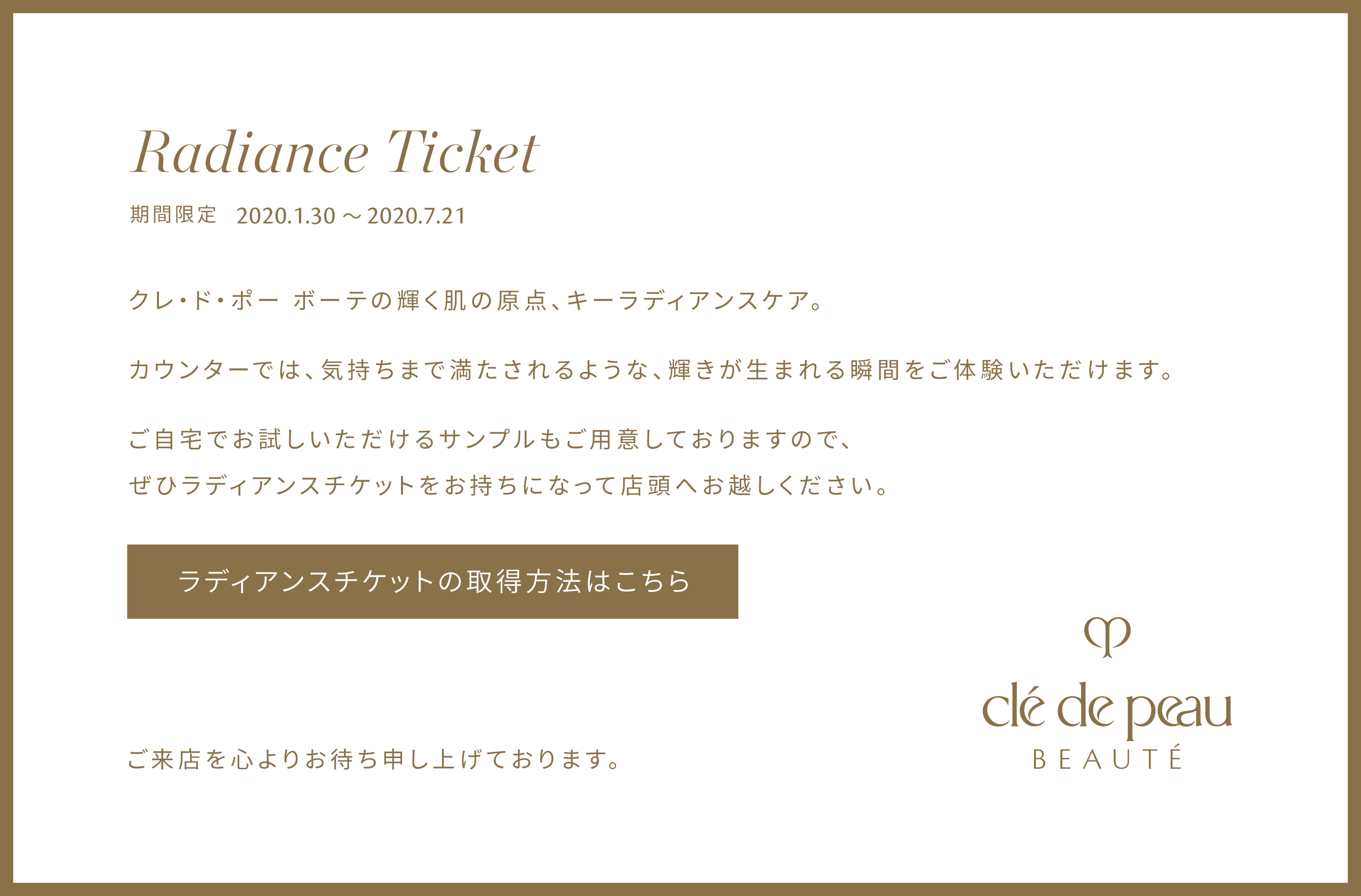 Radiance Ticket。クレ・ド・ポー ボーテの輝く肌の原点、キーラディアンスケア。カウンターでは、気持ちまで満たされるような、輝きが生まれる瞬間をご体験いただけます。ご自宅でお試しいただけるサンプルもご用意しておりますので、ぜひラディアンスチケットを持って店頭へお越しください。ラディアンスチケットの取得方法はこちら。ご来店心よりお待ち申し上げております。
